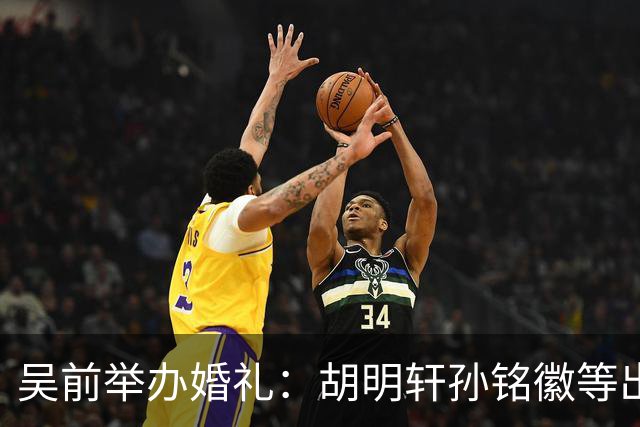 吴前举办婚礼：胡明轩孙铭徽等出席 尚未接受浙江男篮老将合同