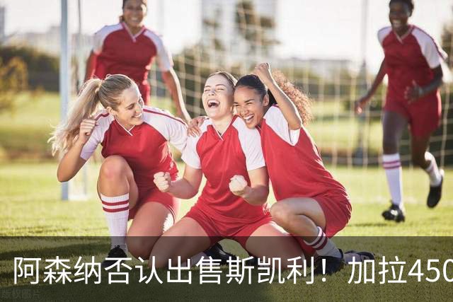 阿森纳否认出售斯凯利！加拉4500万报价马丁内利！枪手将再追孔萨