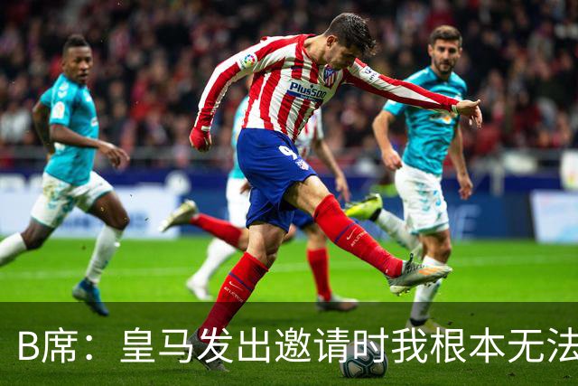 B席：皇马发出邀请时我根本无法拒绝，来这里没有丝毫犹豫